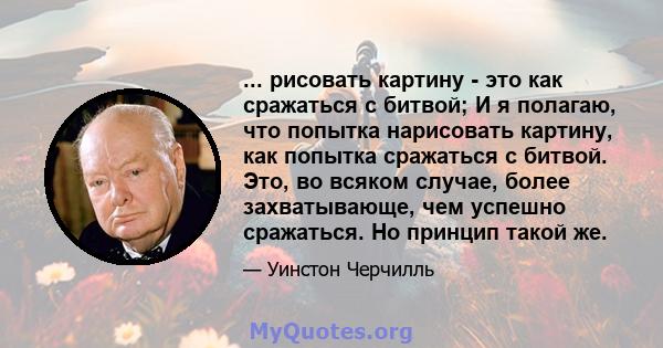 ... рисовать картину - это как сражаться с битвой; И я полагаю, что попытка нарисовать картину, как попытка сражаться с битвой. Это, во всяком случае, более захватывающе, чем успешно сражаться. Но принцип такой же.