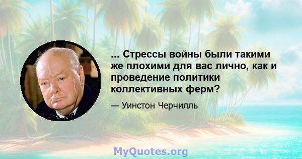 ... Стрессы войны были такими же плохими для вас лично, как и проведение политики коллективных ферм?