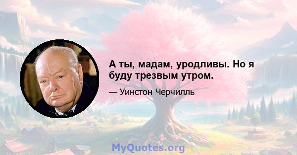 А ты, мадам, уродливы. Но я буду трезвым утром.