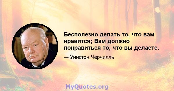 Бесполезно делать то, что вам нравится; Вам должно понравиться то, что вы делаете.