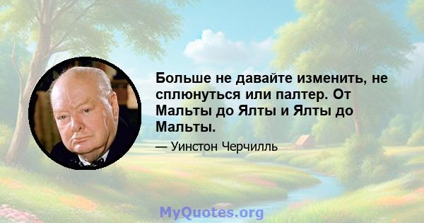 Больше не давайте изменить, не сплюнуться или палтер. От Мальты до Ялты и Ялты до Мальты.