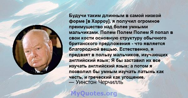 Будучи таким длинным в самой низкой форме [в Харроу], я получил огромное преимущество над более умными мальчиками. Полем Полем Полем Я попал в свои кости основную структуру обычного британского предложения - что