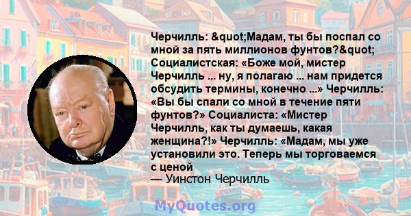 Черчилль: "Мадам, ты бы поспал со мной за пять миллионов фунтов?" Социалистская: «Боже мой, мистер Черчилль ... ну, я полагаю ... нам придется обсудить термины, конечно ...» Черчилль: «Вы бы спали со мной в