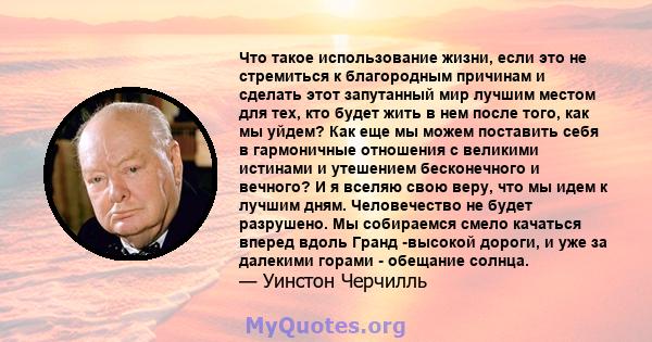 Что такое использование жизни, если это не стремиться к благородным причинам и сделать этот запутанный мир лучшим местом для тех, кто будет жить в нем после того, как мы уйдем? Как еще мы можем поставить себя в