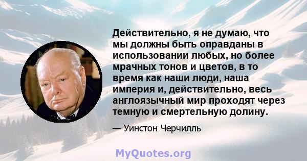 Действительно, я не думаю, что мы должны быть оправданы в использовании любых, но более мрачных тонов и цветов, в то время как наши люди, наша империя и, действительно, весь англоязычный мир проходят через темную и