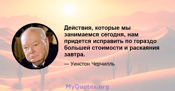 Действия, которые мы занимаемся сегодня, нам придется исправить по гораздо большей стоимости и раскаяния завтра.