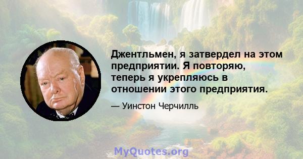 Джентльмен, я затвердел на этом предприятии. Я повторяю, теперь я укрепляюсь в отношении этого предприятия.