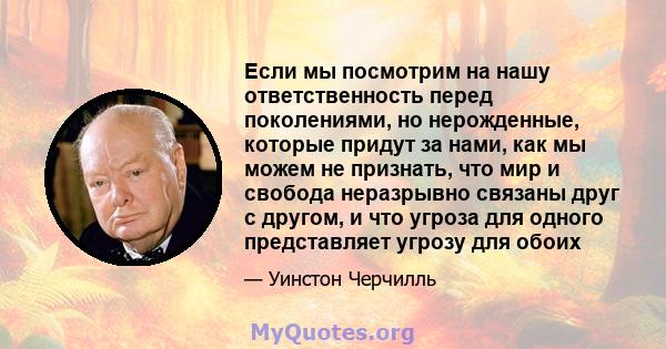 Если мы посмотрим на нашу ответственность перед поколениями, но нерожденные, которые придут за нами, как мы можем не признать, что мир и свобода неразрывно связаны друг с другом, и что угроза для одного представляет