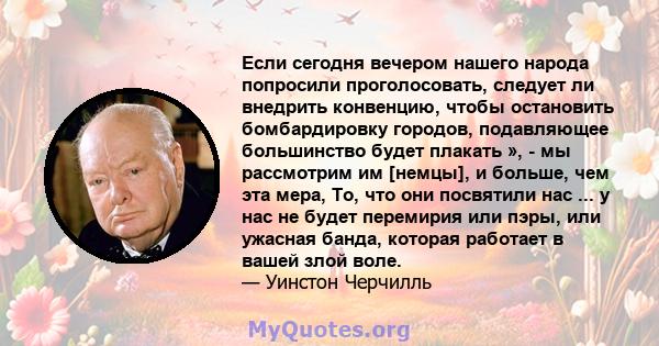 Если сегодня вечером нашего народа попросили проголосовать, следует ли внедрить конвенцию, чтобы остановить бомбардировку городов, подавляющее большинство будет плакать », - мы рассмотрим им [немцы], и больше, чем эта