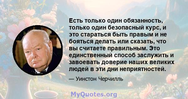 Есть только один обязанность, только один безопасный курс, и это стараться быть правым и не бояться делать или сказать, что вы считаете правильным. Это единственный способ заслужить и завоевать доверие наших великих