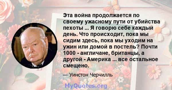 Эта война продолжается по своему ужасному пути от убийства пехоты ... Я говорю себе каждый день. Что происходит, пока мы сидим здесь, пока мы уходим на ужин или домой в постель? Почти 1000 - англичане, британцы, а