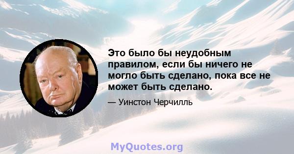 Это было бы неудобным правилом, если бы ничего не могло быть сделано, пока все не может быть сделано.