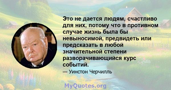 Это не дается людям, счастливо для них, потому что в противном случае жизнь была бы невыносимой, предвидеть или предсказать в любой значительной степени разворачивающийся курс событий.