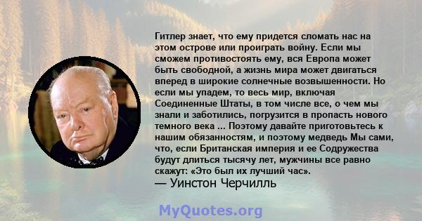 Гитлер знает, что ему придется сломать нас на этом острове или проиграть войну. Если мы сможем противостоять ему, вся Европа может быть свободной, а жизнь мира может двигаться вперед в широкие солнечные возвышенности.