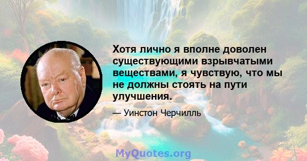 Хотя лично я вполне доволен существующими взрывчатыми веществами, я чувствую, что мы не должны стоять на пути улучшения.