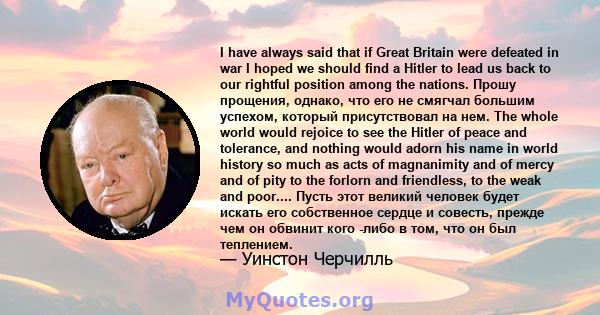 I have always said that if Great Britain were defeated in war I hoped we should find a Hitler to lead us back to our rightful position among the nations. Прошу прощения, однако, что его не смягчал большим успехом,