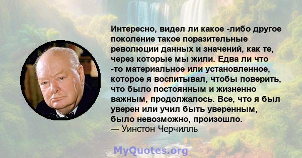 Интересно, видел ли какое -либо другое поколение такое поразительные революции данных и значений, как те, через которые мы жили. Едва ли что -то материальное или установленное, которое я воспитывал, чтобы поверить, что