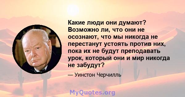 Какие люди они думают? Возможно ли, что они не осознают, что мы никогда не перестанут устоять против них, пока их не будут преподавать урок, который они и мир никогда не забудут?