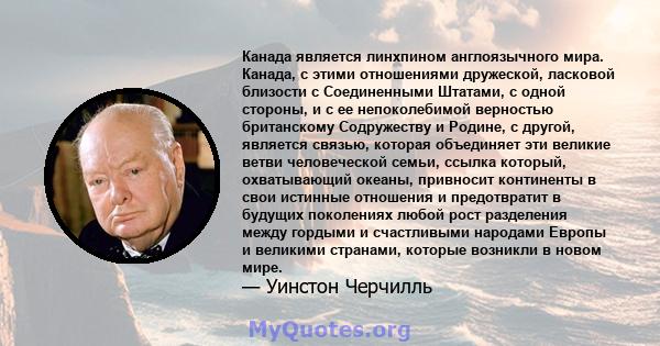 Канада является линхпином англоязычного мира. Канада, с этими отношениями дружеской, ласковой близости с Соединенными Штатами, с одной стороны, и с ее непоколебимой верностью британскому Содружеству и Родине, с другой,