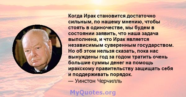 Когда Ирак становится достаточно сильным, по нашему мнению, чтобы стоять в одиночестве, мы будем в состоянии заявить, что наша задача выполнена, и что Ирак является независимым суверенным государством. Но об этом нельзя 