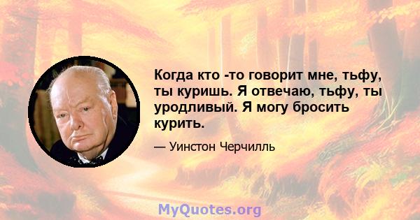 Когда кто -то говорит мне, тьфу, ты куришь. Я отвечаю, тьфу, ты уродливый. Я могу бросить курить.