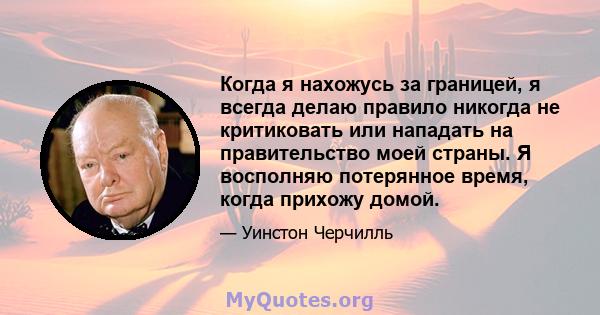 Когда я нахожусь за границей, я всегда делаю правило никогда не критиковать или нападать на правительство моей страны. Я восполняю потерянное время, когда прихожу домой.