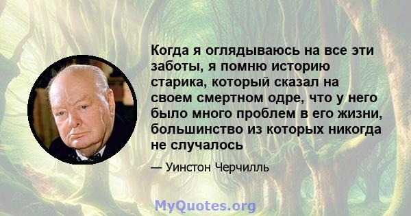 Когда я оглядываюсь на все эти заботы, я помню историю старика, который сказал на своем смертном одре, что у него было много проблем в его жизни, большинство из которых никогда не случалось