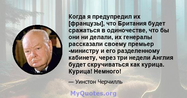 Когда я предупредил их [французы], что Британия будет сражаться в одиночестве, что бы они ни делали, их генералы рассказали своему премьер -министру и его разделенному кабинету, через три недели Англия будет