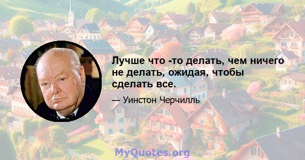 Лучше что -то делать, чем ничего не делать, ожидая, чтобы сделать все.