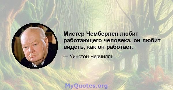 Мистер Чемберлен любит работающего человека, он любит видеть, как он работает.