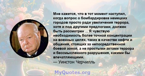 Мне кажется, что в тот момент наступил, когда вопрос о бомбардировке немецких городов просто ради увеличения террора, хотя и под другими предлогами, должен быть рассмотрен ... Я чувствую необходимость более точной