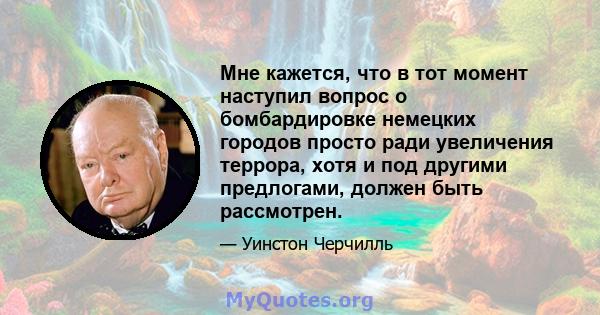 Мне кажется, что в тот момент наступил вопрос о бомбардировке немецких городов просто ради увеличения террора, хотя и под другими предлогами, должен быть рассмотрен.