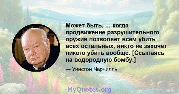 Может быть, ... когда продвижение разрушительного оружия позволяет всем убить всех остальных, никто не захочет никого убить вообще. [Ссылаясь на водородную бомбу.]