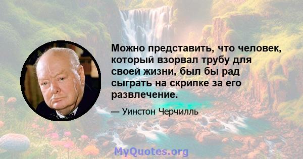 Можно представить, что человек, который взорвал трубу для своей жизни, был бы рад сыграть на скрипке за его развлечение.