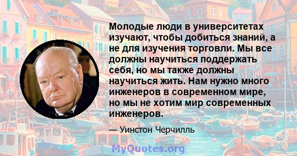 Молодые люди в университетах изучают, чтобы добиться знаний, а не для изучения торговли. Мы все должны научиться поддержать себя, но мы также должны научиться жить. Нам нужно много инженеров в современном мире, но мы не 