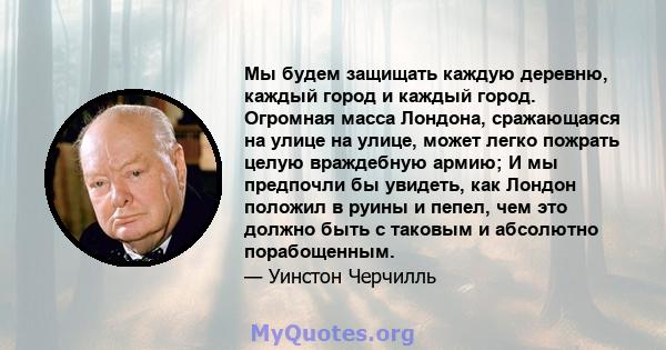 Мы будем защищать каждую деревню, каждый город и каждый город. Огромная масса Лондона, сражающаяся на улице на улице, может легко пожрать целую враждебную армию; И мы предпочли бы увидеть, как Лондон положил в руины и