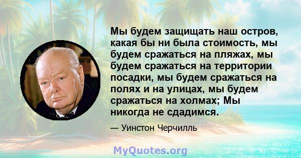 Мы будем защищать наш остров, какая бы ни была стоимость, мы будем сражаться на пляжах, мы будем сражаться на территории посадки, мы будем сражаться на полях и на улицах, мы будем сражаться на холмах; Мы никогда не