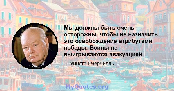 Мы должны быть очень осторожны, чтобы не назначить это освобождение атрибутами победы. Войны не выигрываются эвакуацией