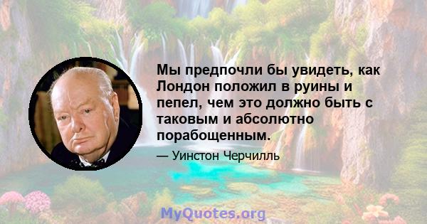 Мы предпочли бы увидеть, как Лондон положил в руины и пепел, чем это должно быть с таковым и абсолютно порабощенным.