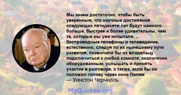 Мы знаем достаточно, чтобы быть уверенным, что научные достижения следующих пятидесяти лет будут намного больше, быстрее и более удивительны, чем те, которые мы уже испытали. ... беспроводные телефоны и телевидение,