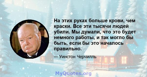 На этих руках больше крови, чем краски. Все эти тысячи людей убили. Мы думали, что это будет немного работы, и так могло бы быть, если бы это началось правильно.