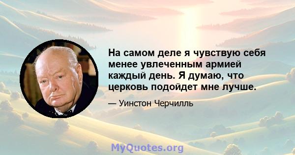 На самом деле я чувствую себя менее увлеченным армией каждый день. Я думаю, что церковь подойдет мне лучше.