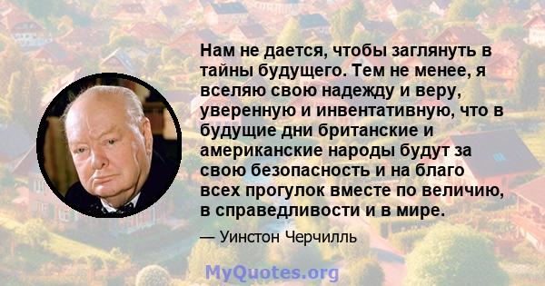 Нам не дается, чтобы заглянуть в тайны будущего. Тем не менее, я вселяю свою надежду и веру, уверенную и инвентативную, что в будущие дни британские и американские народы будут за свою безопасность и на благо всех