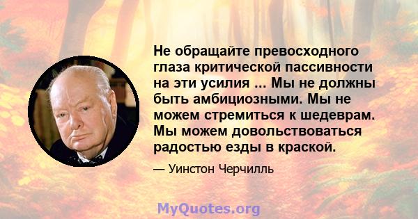 Не обращайте превосходного глаза критической пассивности на эти усилия ... Мы не должны быть амбициозными. Мы не можем стремиться к шедеврам. Мы можем довольствоваться радостью езды в краской.