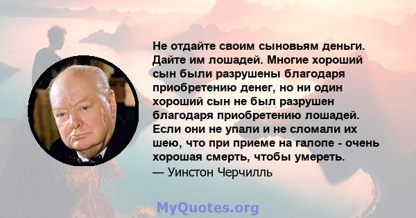 Не отдайте своим сыновьям деньги. Дайте им лошадей. Многие хороший сын были разрушены благодаря приобретению денег, но ни один хороший сын не был разрушен благодаря приобретению лошадей. Если они не упали и не сломали