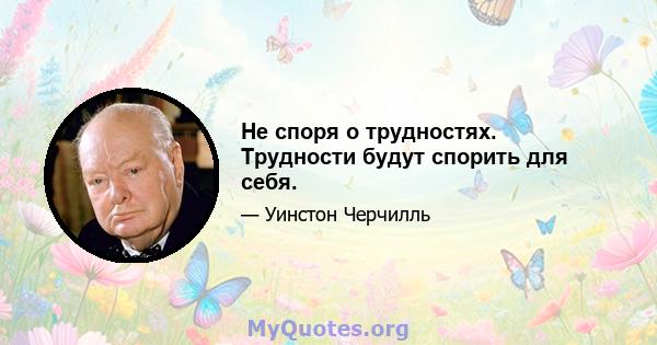 Не споря о трудностях. Трудности будут спорить для себя.