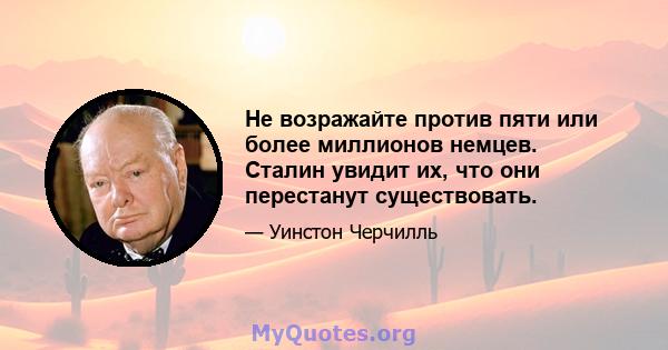 Не возражайте против пяти или более миллионов немцев. Сталин увидит их, что они перестанут существовать.