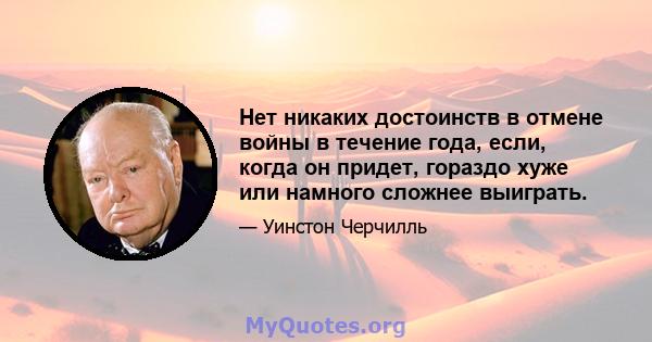 Нет никаких достоинств в отмене войны в течение года, если, когда он придет, гораздо хуже или намного сложнее выиграть.