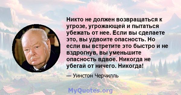 Никто не должен возвращаться к угрозе, угрожающей и пытаться убежать от нее. Если вы сделаете это, вы удвоите опасность. Но если вы встретите это быстро и не вздрогнув, вы уменьшите опасность вдвое. Никогда не убегай от 