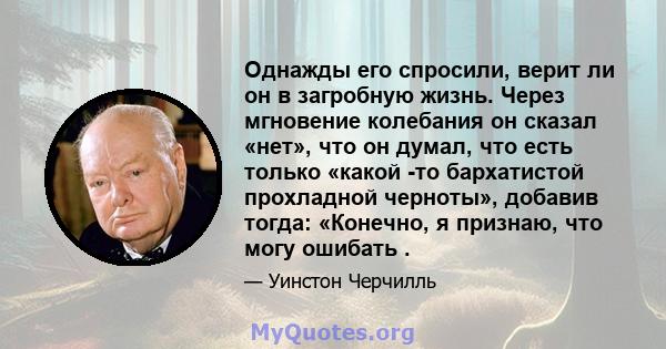 Однажды его спросили, верит ли он в загробную жизнь. Через мгновение колебания он сказал «нет», что он думал, что есть только «какой -то бархатистой прохладной черноты», добавив тогда: «Конечно, я признаю, что могу